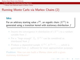 Markov Chain Monte Carlo Methods
MCMC #1: The Metropolis-Hastings Algorithm
Monte Carlo Methods based on Markov Chains
Running Monte Carlo via Markov Chains (2)
Idea
For an arbitrary starting value x(0), an ergodic chain (X(t)) is
generated using a transition kernel with stationary distribution f
Insures the convergence in distribution of (X(t)) to a random
variable from f.
For a “large enough” T0, X(T0) can be considered as
distributed from f
Produce a dependent sample X(T0), X(T0+1), . . ., which is
generated from f, suﬃcient for most approximation purposes.
Problem: How can one build a Markov chain with a given
stationary distribution?
 