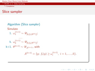 Markov Chain Monte Carlo Methods
MCMC # 2: Gibbs Sampling
Completion
Slice sampler
Algorithm (Slice sampler)
Simulate
1. ω
(t+1)
1 ∼ U[0,f1(θ(t))];
. . .
k. ω
(t+1)
k ∼ U[0,fk(θ(t))];
k+1. θ(t+1) ∼ UA(t+1) , with
A(t+1)
= {y; fi(y) ≥ ω
(t+1)
i , i = 1, . . . , k}.
 