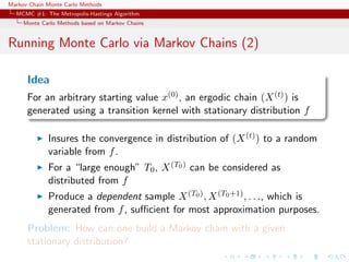 Markov Chain Monte Carlo Methods
MCMC #1: The Metropolis-Hastings Algorithm
Monte Carlo Methods based on Markov Chains
Running Monte Carlo via Markov Chains (2)
Idea
For an arbitrary starting value x(0), an ergodic chain (X(t)) is
generated using a transition kernel with stationary distribution f
Insures the convergence in distribution of (X(t)) to a random
variable from f.
For a “large enough” T0, X(T0) can be considered as
distributed from f
Produce a dependent sample X(T0), X(T0+1), . . ., which is
generated from f, suﬃcient for most approximation purposes.
Problem: How can one build a Markov chain with a given
stationary distribution?
 