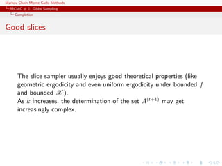 Markov Chain Monte Carlo Methods
MCMC # 2: Gibbs Sampling
Completion
Good slices
The slice sampler usually enjoys good theoretical properties (like
geometric ergodicity and even uniform ergodicity under bounded f
and bounded X ).
As k increases, the determination of the set A(t+1) may get
increasingly complex.
 