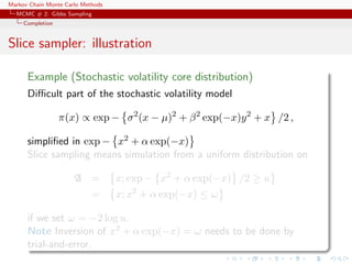 Markov Chain Monte Carlo Methods
MCMC # 2: Gibbs Sampling
Completion
Slice sampler: illustration
Example (Stochastic volatility core distribution)
Diﬃcult part of the stochastic volatility model
π(x) ∝ exp − σ2
(x − µ)2
+ β2
exp(−x)y2
+ x /2 ,
simpliﬁed in exp − x2 + α exp(−x)
Slice sampling means simulation from a uniform distribution on
A = x; exp − x2
+ α exp(−x) /2 ≥ u
= x; x2
+ α exp(−x) ≤ ω
if we set ω = −2 log u.
Note Inversion of x2 + α exp(−x) = ω needs to be done by
trial-and-error.
 