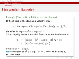 Markov Chain Monte Carlo Methods
MCMC # 2: Gibbs Sampling
Completion
Slice sampler: illustration
Example (Stochastic volatility core distribution)
Diﬃcult part of the stochastic volatility model
π(x) ∝ exp − σ2
(x − µ)2
+ β2
exp(−x)y2
+ x /2 ,
simpliﬁed in exp − x2 + α exp(−x)
Slice sampling means simulation from a uniform distribution on
A = x; exp − x2
+ α exp(−x) /2 ≥ u
= x; x2
+ α exp(−x) ≤ ω
if we set ω = −2 log u.
Note Inversion of x2 + α exp(−x) = ω needs to be done by
trial-and-error.
 