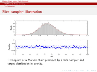 Markov Chain Monte Carlo Methods
MCMC # 2: Gibbs Sampling
Completion
Slice sampler: illustration
0 10 20 30 40 50 60 70 80 90 100
−0.1
−0.05
0
0.05
0.1
Lag
Correlation
−1 −0.5 0 0.5 1 1.5 2 2.5 3 3.5
0
0.2
0.4
0.6
0.8
1
Density
Histogram of a Markov chain produced by a slice sampler and
target distribution in overlay.
 