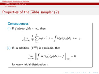 Markov Chain Monte Carlo Methods
MCMC # 2: Gibbs Sampling
Convergence
Properties of the Gibbs sampler (2)
Consequences
(i) If h(y)g(y)dy < ∞, then
lim
nT→∞
1
T
T
t=1
h1(Y (t)
) = h(y)g(y)dy a.e. g.
(ii) If, in addition, (Y (t)) is aperiodic, then
lim
n→∞
Kn
(y, ·)µ(dx) − f
TV
= 0
for every initial distribution µ.
 