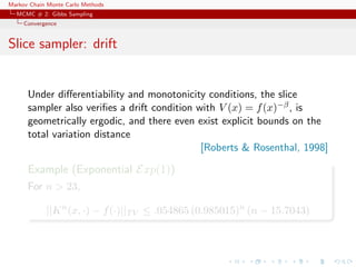 Markov Chain Monte Carlo Methods
MCMC # 2: Gibbs Sampling
Convergence
Slice sampler: drift
Under diﬀerentiability and monotonicity conditions, the slice
sampler also veriﬁes a drift condition with V (x) = f(x)−β, is
geometrically ergodic, and there even exist explicit bounds on the
total variation distance
[Roberts & Rosenthal, 1998]
Example (Exponential Exp(1))
For n > 23,
||Kn
(x, ·) − f(·)||TV ≤ .054865 (0.985015)n
(n − 15.7043)
 