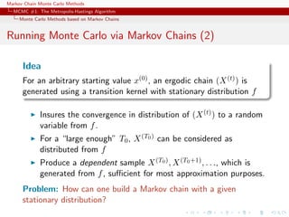 Markov Chain Monte Carlo Methods
MCMC #1: The Metropolis-Hastings Algorithm
Monte Carlo Methods based on Markov Chains
Running Monte Carlo via Markov Chains (2)
Idea
For an arbitrary starting value x(0), an ergodic chain (X(t)) is
generated using a transition kernel with stationary distribution f
Insures the convergence in distribution of (X(t)) to a random
variable from f.
For a “large enough” T0, X(T0) can be considered as
distributed from f
Produce a dependent sample X(T0), X(T0+1), . . ., which is
generated from f, suﬃcient for most approximation purposes.
Problem: How can one build a Markov chain with a given
stationary distribution?
 