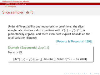 Markov Chain Monte Carlo Methods
MCMC # 2: Gibbs Sampling
Convergence
Slice sampler: drift
Under diﬀerentiability and monotonicity conditions, the slice
sampler also veriﬁes a drift condition with V (x) = f(x)−β, is
geometrically ergodic, and there even exist explicit bounds on the
total variation distance
[Roberts & Rosenthal, 1998]
Example (Exponential Exp(1))
For n > 23,
||Kn
(x, ·) − f(·)||TV ≤ .054865 (0.985015)n
(n − 15.7043)
 