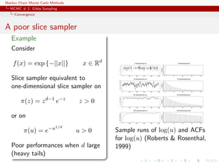Markov Chain Monte Carlo Methods
MCMC # 2: Gibbs Sampling
Convergence
A poor slice sampler
Example
Consider
f(x) = exp {−||x||} x ∈ Rd
Slice sampler equivalent to
one-dimensional slice sampler on
π(z) = zd−1
e−z
z > 0
or on
π(u) = e−u1/d
u > 0
Poor performances when d large
(heavy tails)
0 200 400 600 800 1000
-2-101
1 dimensional run
correlation
0 10 20 30 40
0.00.20.40.60.81.0
1 dimensional acf
0 200 400 600 800 1000
1015202530
10 dimensional run
correlation
0 10 20 30 40
0.00.20.40.60.81.0
10 dimensional acf
0 200 400 600 800 1000
0204060
20 dimensional run
correlation
0 10 20 30 40
0.00.20.40.60.81.0
20 dimensional acf
0 200 400 600 800 1000
0100200300400
100 dimensional run
correlation
0 10 20 30 40
0.00.20.40.60.81.0
100 dimensional acf
Sample runs of log(u) and ACFs
for log(u) (Roberts & Rosenthal,
1999)
 