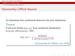 Markov Chain Monte Carlo Methods
MCMC # 2: Gibbs Sampling
The Hammersley-Cliﬀord theorem
Hammersley-Cliﬀord theorem
An illustration that conditionals determine the joint distribution
Theorem
If the joint density g(y1, y2) have conditional distributions
g1(y1|y2) and g2(y2|y1), then
g(y1, y2) =
g2(y2|y1)
g2(v|y1)/g1(y1|v) dv
.
[Hammersley & Cliﬀord, circa 1970]
 