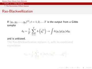 Markov Chain Monte Carlo Methods
MCMC # 2: Gibbs Sampling
The Hammersley-Cliﬀord theorem
Rao-Blackwellization
If (y1, y2, . . . , yp)(t), t = 1, 2, . . . T is the output from a Gibbs
sampler
δ0 =
1
T
T
t=1
h y
(t)
1 → h(y1)g(y1)dy1
and is unbiased.
The Rao-Blackwellization replaces δ0 with its conditional
expectation
δrb =
1
T
T
t=1
E h(Y1)|y
(t)
2 , . . . , y(t)
p .
 