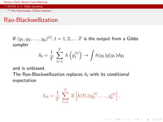 Markov Chain Monte Carlo Methods
MCMC # 2: Gibbs Sampling
The Hammersley-Cliﬀord theorem
Rao-Blackwellization
If (y1, y2, . . . , yp)(t), t = 1, 2, . . . T is the output from a Gibbs
sampler
δ0 =
1
T
T
t=1
h y
(t)
1 → h(y1)g(y1)dy1
and is unbiased.
The Rao-Blackwellization replaces δ0 with its conditional
expectation
δrb =
1
T
T
t=1
E h(Y1)|y
(t)
2 , . . . , y(t)
p .
 