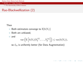 Markov Chain Monte Carlo Methods
MCMC # 2: Gibbs Sampling
The Hammersley-Cliﬀord theorem
Rao-Blackwellization (2)
Then
◦ Both estimators converge to E[h(Y1)]
◦ Both are unbiased,
◦ and
var E h(Y1)|Y
(t)
2 , . . . , Y (t)
p ≤ var(h(Y1)),
so δrb is uniformly better (for Data Augmentation)
 