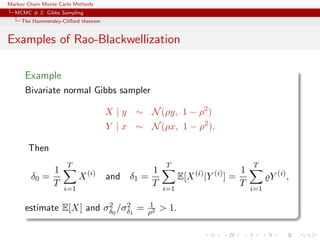 Markov Chain Monte Carlo Methods
MCMC # 2: Gibbs Sampling
The Hammersley-Cliﬀord theorem
Examples of Rao-Blackwellization
Example
Bivariate normal Gibbs sampler
X | y ∼ N(ρy, 1 − ρ2
)
Y | x ∼ N(ρx, 1 − ρ2
).
Then
δ0 =
1
T
T
i=1
X(i)
and δ1 =
1
T
T
i=1
E[X(i)
|Y (i)
] =
1
T
T
i=1
Y (i)
,
estimate E[X] and σ2
δ0
/σ2
δ1
= 1
ρ2 > 1.
 