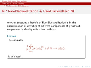 Markov Chain Monte Carlo Methods
MCMC # 2: Gibbs Sampling
The Hammersley-Cliﬀord theorem
NP Rao-Blackwellization & Rao-Blackwellized NP
Another substantial beneﬁt of Rao-Blackwellization is in the
approximation of densities of diﬀerent components of y without
nonparametric density estimation methods.
Lemma
The estimator
1
T
T
t=1
gi(yi|y
(t)
j , j = i) −→ gi(yi),
is unbiased.
 