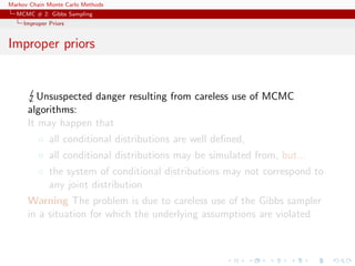 Markov Chain Monte Carlo Methods
MCMC # 2: Gibbs Sampling
Improper Priors
Improper priors
Unsuspected danger resulting from careless use of MCMC
algorithms:
It may happen that
◦ all conditional distributions are well deﬁned,
◦ all conditional distributions may be simulated from, but...
◦ the system of conditional distributions may not correspond to
any joint distribution
Warning The problem is due to careless use of the Gibbs sampler
in a situation for which the underlying assumptions are violated
 