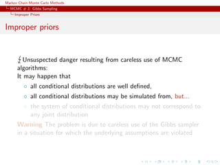 Markov Chain Monte Carlo Methods
MCMC # 2: Gibbs Sampling
Improper Priors
Improper priors
Unsuspected danger resulting from careless use of MCMC
algorithms:
It may happen that
◦ all conditional distributions are well deﬁned,
◦ all conditional distributions may be simulated from, but...
◦ the system of conditional distributions may not correspond to
any joint distribution
Warning The problem is due to careless use of the Gibbs sampler
in a situation for which the underlying assumptions are violated
 
