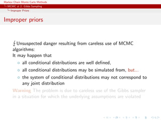 Markov Chain Monte Carlo Methods
MCMC # 2: Gibbs Sampling
Improper Priors
Improper priors
Unsuspected danger resulting from careless use of MCMC
algorithms:
It may happen that
◦ all conditional distributions are well deﬁned,
◦ all conditional distributions may be simulated from, but...
◦ the system of conditional distributions may not correspond to
any joint distribution
Warning The problem is due to careless use of the Gibbs sampler
in a situation for which the underlying assumptions are violated
 