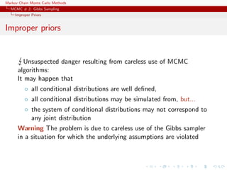 Markov Chain Monte Carlo Methods
MCMC # 2: Gibbs Sampling
Improper Priors
Improper priors
Unsuspected danger resulting from careless use of MCMC
algorithms:
It may happen that
◦ all conditional distributions are well deﬁned,
◦ all conditional distributions may be simulated from, but...
◦ the system of conditional distributions may not correspond to
any joint distribution
Warning The problem is due to careless use of the Gibbs sampler
in a situation for which the underlying assumptions are violated
 