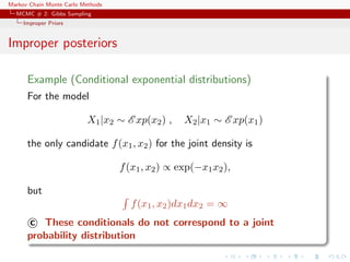 Markov Chain Monte Carlo Methods
MCMC # 2: Gibbs Sampling
Improper Priors
Improper posteriors
Example (Conditional exponential distributions)
For the model
X1|x2 ∼ E xp(x2) , X2|x1 ∼ E xp(x1)
the only candidate f(x1, x2) for the joint density is
f(x1, x2) ∝ exp(−x1x2),
but
f(x1, x2)dx1dx2 = ∞
c These conditionals do not correspond to a joint
probability distribution
 