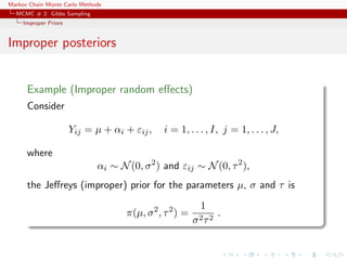 Markov Chain Monte Carlo Methods
MCMC # 2: Gibbs Sampling
Improper Priors
Improper posteriors
Example (Improper random eﬀects)
Consider
Yij = µ + αi + εij, i = 1, . . . , I, j = 1, . . . , J,
where
αi ∼ N(0, σ2
) and εij ∼ N(0, τ2
),
the Jeﬀreys (improper) prior for the parameters µ, σ and τ is
π(µ, σ2
, τ2
) =
1
σ2τ2
.
 