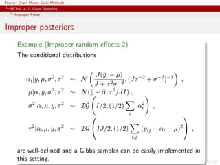 Markov Chain Monte Carlo Methods
MCMC # 2: Gibbs Sampling
Improper Priors
Improper posteriors
Example (Improper random eﬀects 2)
The conditional distributions
αi|y, µ, σ2
, τ2
∼ N
J(¯yi − µ)
J + τ2σ−2
, (Jτ−2
+ σ−2
)−1
,
µ|α, y, σ2
, τ2
∼ N(¯y − ¯α, τ2
/JI) ,
σ2
|α, µ, y, τ2
∼ IG I/2, (1/2)
i
α2
i ,
τ2
|α, µ, y, σ2
∼ IG

IJ/2, (1/2)
i,j
(yij − αi − µ)2

 ,
are well-deﬁned and a Gibbs sampler can be easily implemented in
this setting.
 