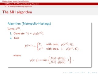 Markov Chain Monte Carlo Methods
MCMC #1: The Metropolis-Hastings Algorithm
The Metropolis–Hastings algorithm
The MH algorithm
Algorithm (Metropolis–Hastings)
Given x(t),
1. Generate Yt ∼ q(y|x(t)).
2. Take
X(t+1)
=
Yt with prob. ρ(x(t), Yt),
x(t) with prob. 1 − ρ(x(t), Yt),
where
ρ(x, y) = min
f(y)
f(x)
q(x|y)
q(y|x)
, 1 .
 