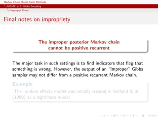 Markov Chain Monte Carlo Methods
MCMC # 2: Gibbs Sampling
Improper Priors
Final notes on impropriety
The improper posterior Markov chain
cannot be positive recurrent
The major task in such settings is to ﬁnd indicators that ﬂag that
something is wrong. However, the output of an “improper” Gibbs
sampler may not diﬀer from a positive recurrent Markov chain.
Example
The random eﬀects model was initially treated in Gelfand & al
(1990) as a legitimate model
 