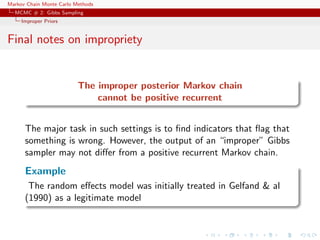 Markov Chain Monte Carlo Methods
MCMC # 2: Gibbs Sampling
Improper Priors
Final notes on impropriety
The improper posterior Markov chain
cannot be positive recurrent
The major task in such settings is to ﬁnd indicators that ﬂag that
something is wrong. However, the output of an “improper” Gibbs
sampler may not diﬀer from a positive recurrent Markov chain.
Example
The random eﬀects model was initially treated in Gelfand & al
(1990) as a legitimate model
 