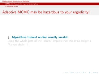Markov Chain Monte Carlo Methods
MCMC # 3: Sequential importance sampling
Adaptive MCMC
Adaptive MCMC may be hazardous to your ergodicity!
Algorithms trained on-line usually invalid:
using the whole past of the “chain” implies that this is no longer a
Markov chain! !
 