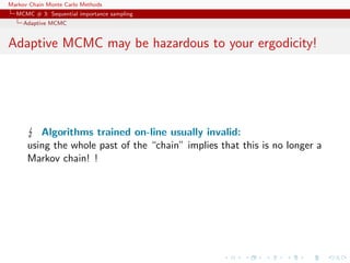Markov Chain Monte Carlo Methods
MCMC # 3: Sequential importance sampling
Adaptive MCMC
Adaptive MCMC may be hazardous to your ergodicity!
Algorithms trained on-line usually invalid:
using the whole past of the “chain” implies that this is no longer a
Markov chain! !
 
