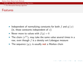Markov Chain Monte Carlo Methods
MCMC #1: The Metropolis-Hastings Algorithm
The Metropolis–Hastings algorithm
Features
Independent of normalizing constants for both f and q(·|x)
(ie, those constants independent of x)
Never move to values with f(y) = 0
The chain (x(t))t may take the same value several times in a
row, even though f is a density wrt Lebesgue measure
The sequence (yt)t is usually not a Markov chain
 