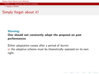 Markov Chain Monte Carlo Methods
MCMC # 3: Sequential importance sampling
Adaptive MCMC
Simply forget about it!
Warning:
One should not constantly adapt the proposal on past
performances
Either adaptation ceases after a period of burnin
or the adaptive scheme must be theoretically assessed on its own
right.
 