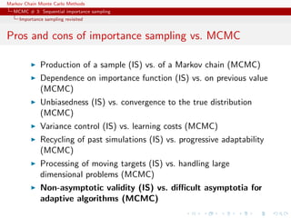 Markov Chain Monte Carlo Methods
MCMC # 3: Sequential importance sampling
Importance sampling revisited
Pros and cons of importance sampling vs. MCMC
Production of a sample (IS) vs. of a Markov chain (MCMC)
Dependence on importance function (IS) vs. on previous value
(MCMC)
Unbiasedness (IS) vs. convergence to the true distribution
(MCMC)
Variance control (IS) vs. learning costs (MCMC)
Recycling of past simulations (IS) vs. progressive adaptability
(MCMC)
Processing of moving targets (IS) vs. handling large
dimensional problems (MCMC)
Non-asymptotic validity (IS) vs. diﬃcult asymptotia for
adaptive algorithms (MCMC)
 