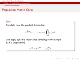Markov Chain Monte Carlo Methods
MCMC # 3: Sequential importance sampling
Population Monte Carlo
Population Monte Carlo
Idea
Simulate from the product distribution
π n
(x1, . . . , xn) =
n
i=1
π(xi)
and apply dynamic importance sampling to the sample
(a.k.a. population)
x(t)
= (x
(t)
1 , . . . , x(t)
n )
 