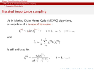 Markov Chain Monte Carlo Methods
MCMC # 3: Sequential importance sampling
Population Monte Carlo
Iterated importance sampling
As in Markov Chain Monte Carlo (MCMC) algorithms,
introduction of a temporal dimension :
x
(t)
i ∼ qt(x|x
(t−1)
i ) i = 1, . . . , n, t = 1, . . .
and
ˆIt =
1
n
n
i=1
(t)
i h(x
(t)
i )
is still unbiased for
(t)
i =
πt(x
(t)
i )
qt(x
(t)
i |x
(t−1)
i )
, i = 1, . . . , n
 
