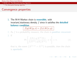 Markov Chain Monte Carlo Methods
MCMC #1: The Metropolis-Hastings Algorithm
The Metropolis–Hastings algorithm
Convergence properties
1. The M-H Markov chain is reversible, with
invariant/stationary density f since it satisﬁes the detailed
balance condition
f(y) K(y, x) = f(x) K(x, y)
2. As f is a probability measure, the chain is positive recurrent
3. If
Pr
f(Yt) q(X(t)|Yt)
f(X(t)) q(Yt|X(t))
≥ 1 < 1. (1)
that is, the event {X(t+1) = X(t)} is possible, then the chain
is aperiodic
 