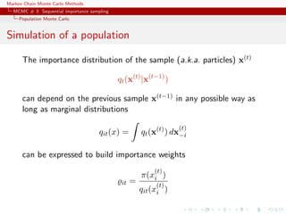 Markov Chain Monte Carlo Methods
MCMC # 3: Sequential importance sampling
Population Monte Carlo
Simulation of a population
The importance distribution of the sample (a.k.a. particles) x(t)
qt(x(t)
|x(t−1)
)
can depend on the previous sample x(t−1) in any possible way as
long as marginal distributions
qit(x) = qt(x(t)
) dx
(t)
−i
can be expressed to build importance weights
it =
π(x
(t)
i )
qit(x
(t)
i )
 
