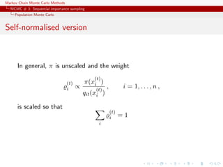 Markov Chain Monte Carlo Methods
MCMC # 3: Sequential importance sampling
Population Monte Carlo
Self-normalised version
In general, π is unscaled and the weight
(t)
i ∝
π(x
(t)
i )
qit(x
(t)
i )
, i = 1, . . . , n ,
is scaled so that
i
(t)
i = 1
 