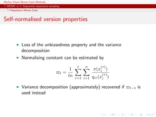 Markov Chain Monte Carlo Methods
MCMC # 3: Sequential importance sampling
Population Monte Carlo
Self-normalised version properties
Loss of the unbiasedness property and the variance
decomposition
Normalising constant can be estimated by
t =
1
tn
t
τ=1
n
i=1
π(x
(τ)
i )
qiτ (x
(τ)
i )
Variance decomposition (approximately) recovered if t−1 is
used instead
 
