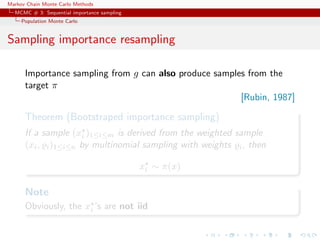 Markov Chain Monte Carlo Methods
MCMC # 3: Sequential importance sampling
Population Monte Carlo
Sampling importance resampling
Importance sampling from g can also produce samples from the
target π
[Rubin, 1987]
Theorem (Bootstraped importance sampling)
If a sample (xi )1≤i≤m is derived from the weighted sample
(xi, i)1≤i≤n by multinomial sampling with weights i, then
xi ∼ π(x)
Note
Obviously, the xi ’s are not iid
 