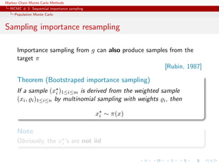 Markov Chain Monte Carlo Methods
MCMC # 3: Sequential importance sampling
Population Monte Carlo
Sampling importance resampling
Importance sampling from g can also produce samples from the
target π
[Rubin, 1987]
Theorem (Bootstraped importance sampling)
If a sample (xi )1≤i≤m is derived from the weighted sample
(xi, i)1≤i≤n by multinomial sampling with weights i, then
xi ∼ π(x)
Note
Obviously, the xi ’s are not iid
 