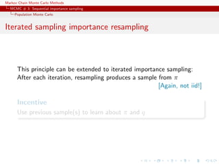 Markov Chain Monte Carlo Methods
MCMC # 3: Sequential importance sampling
Population Monte Carlo
Iterated sampling importance resampling
This principle can be extended to iterated importance sampling:
After each iteration, resampling produces a sample from π
[Again, not iid!]
Incentive
Use previous sample(s) to learn about π and q
 