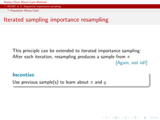 Markov Chain Monte Carlo Methods
MCMC # 3: Sequential importance sampling
Population Monte Carlo
Iterated sampling importance resampling
This principle can be extended to iterated importance sampling:
After each iteration, resampling produces a sample from π
[Again, not iid!]
Incentive
Use previous sample(s) to learn about π and q
 