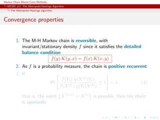 Markov Chain Monte Carlo Methods
MCMC #1: The Metropolis-Hastings Algorithm
The Metropolis–Hastings algorithm
Convergence properties
1. The M-H Markov chain is reversible, with
invariant/stationary density f since it satisﬁes the detailed
balance condition
f(y) K(y, x) = f(x) K(x, y)
2. As f is a probability measure, the chain is positive recurrent
3. If
Pr
f(Yt) q(X(t)|Yt)
f(X(t)) q(Yt|X(t))
≥ 1 < 1. (1)
that is, the event {X(t+1) = X(t)} is possible, then the chain
is aperiodic
 