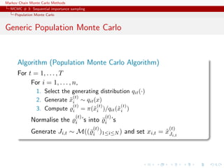 Markov Chain Monte Carlo Methods
MCMC # 3: Sequential importance sampling
Population Monte Carlo
Generic Population Monte Carlo
Algorithm (Population Monte Carlo Algorithm)
For t = 1, . . . , T
For i = 1, . . . , n,
1. Select the generating distribution qit(·)
2. Generate ˜x
(t)
i ∼ qit(x)
3. Compute
(t)
i = π(˜x
(t)
i )/qit(˜x
(t)
i )
Normalise the
(t)
i ’s into ¯
(t)
i ’s
Generate Ji,t ∼ M((¯
(t)
i )1≤i≤N ) and set xi,t = ˜x
(t)
Ji,t
 
