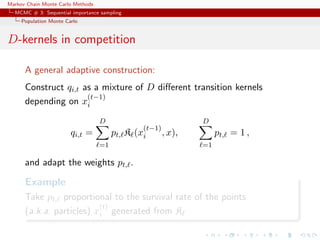 Markov Chain Monte Carlo Methods
MCMC # 3: Sequential importance sampling
Population Monte Carlo
D-kernels in competition
A general adaptive construction:
Construct qi,t as a mixture of D diﬀerent transition kernels
depending on x
(t−1)
i
qi,t =
D
=1
pt, K (x
(t−1)
i , x),
D
=1
pt, = 1 ,
and adapt the weights pt, .
Example
Take pt, proportional to the survival rate of the points
(a.k.a. particles) x
(t)
i generated from K
 