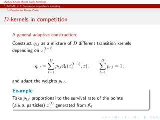 Markov Chain Monte Carlo Methods
MCMC # 3: Sequential importance sampling
Population Monte Carlo
D-kernels in competition
A general adaptive construction:
Construct qi,t as a mixture of D diﬀerent transition kernels
depending on x
(t−1)
i
qi,t =
D
=1
pt, K (x
(t−1)
i , x),
D
=1
pt, = 1 ,
and adapt the weights pt, .
Example
Take pt, proportional to the survival rate of the points
(a.k.a. particles) x
(t)
i generated from K
 