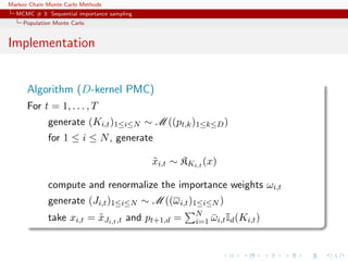 Markov Chain Monte Carlo Methods
MCMC # 3: Sequential importance sampling
Population Monte Carlo
Implementation
Algorithm (D-kernel PMC)
For t = 1, . . . , T
generate (Ki,t)1≤i≤N ∼ M ((pt,k)1≤k≤D)
for 1 ≤ i ≤ N, generate
˜xi,t ∼ KKi,t (x)
compute and renormalize the importance weights ωi,t
generate (Ji,t)1≤i≤N ∼ M ((ωi,t)1≤i≤N )
take xi,t = ˜xJi,t,t and pt+1,d = N
i=1 ¯ωi,tId(Ki,t)
 