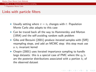 Markov Chain Monte Carlo Methods
MCMC # 3: Sequential importance sampling
Population Monte Carlo
Links with particle ﬁlters
Usually setting where π = πt changes with t: Population
Monte Carlo also adapts to this case
Can be traced back all the way to Hammersley and Morton
(1954) and the self-avoiding random walk problem
Gilks and Berzuini (2001) produce iterated samples with (SIR)
resampling steps, and add an MCMC step: this step must use
a πt invariant kernel
Chopin (2001) uses iterated importance sampling to handle
large datasets: this is a special case of PMC where the qit’s
are the posterior distributions associated with a portion kt of
the observed dataset
 