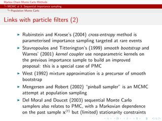 Markov Chain Monte Carlo Methods
MCMC # 3: Sequential importance sampling
Population Monte Carlo
Links with particle ﬁlters (2)
Rubinstein and Kroese’s (2004) cross-entropy method is
parameterised importance sampling targeted at rare events
Stavropoulos and Titterington’s (1999) smooth bootstrap and
Warnes’ (2001) kernel coupler use nonparametric kernels on
the previous importance sample to build an improved
proposal: this is a special case of PMC
West (1992) mixture approximation is a precursor of smooth
bootstrap
Mengersen and Robert (2002) “pinball sampler” is an MCMC
attempt at population sampling
Del Moral and Doucet (2003) sequential Monte Carlo
samplers also relates to PMC, with a Markovian dependence
on the past sample x(t) but (limited) stationarity constraints
 